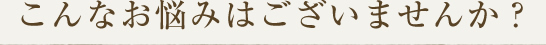 こんなお悩みはございませんか？