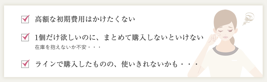 高額な初期費用はかけたくない。1個だけ欲しいのに、まとめて購入しないといけない。ラインで購入したものの、使いきれないかも・・・