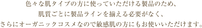 色々な肌タイプの方に使っていただける製品のため、肌質ごとに製品ラインを揃える必要がなく、さらにオーガニックコスメなので敏感肌の方にもお使いいただけます。
