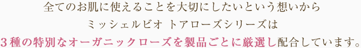 
全てのお肌に使えることを大切にしたいという想いからミッシェルビオ　トアローズシリーズは3種の特別なオーガニックローズを製品ごとに厳選し、配合しています。
