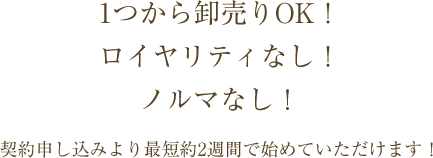 1つから卸売りOK！ロイヤリティなし！契約申し込みより最短約2週間で始めていただけます！