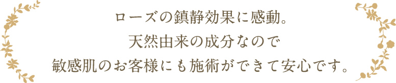 ローズの鎮静効果に感動。天然由来の成分なので敏感肌のお客様にも施術ができて安心です。