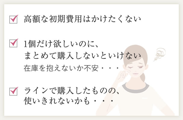 高額な初期費用はかけたくない。1個だけ欲しいのに、まとめて購入しないといけない。ラインで購入したものの、使いきれないかも・・・