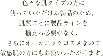 色々な肌タイプの方に使っていただける製品のため、肌質ごとに製品ラインを揃える必要がなく、さらにオーガニックコスメなので敏感肌の方にもお使いいただけます。