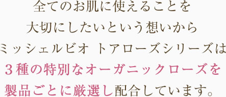 
全てのお肌に使えることを大切にしたいという想いからミッシェルビオ　トアローズシリーズは3種の特別なオーガニックローズを製品ごとに厳選し、配合しています。
