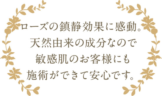 ローズの鎮静効果に感動。天然由来の成分なので敏感肌のお客様にも施術ができて安心です。