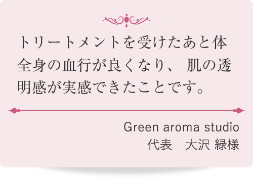 トリートメントを受けたあと体全身の血行が良くなり、肌の透明感が実感できたことです。
