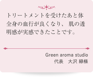 トリートメントを受けたあと体全身の血行が良くなり、肌の透明感が実感できたことです。